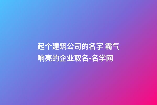 起个建筑公司的名字 霸气响亮的企业取名-名学网-第1张-公司起名-玄机派